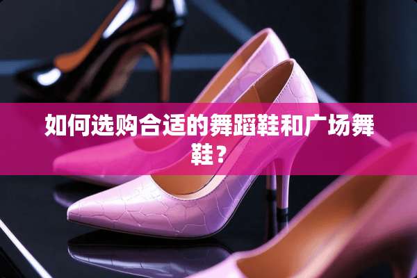 如何选购合适的舞蹈鞋和广场舞鞋？