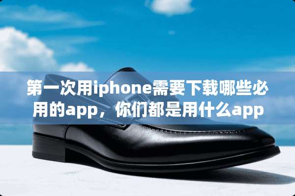 第一次用iphone需要下载哪些必用的app，你们都是用什么app比较多呢谢谢？