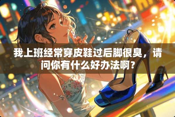 我上班经常穿皮鞋过后脚很臭，请问你有什么好办法啊？