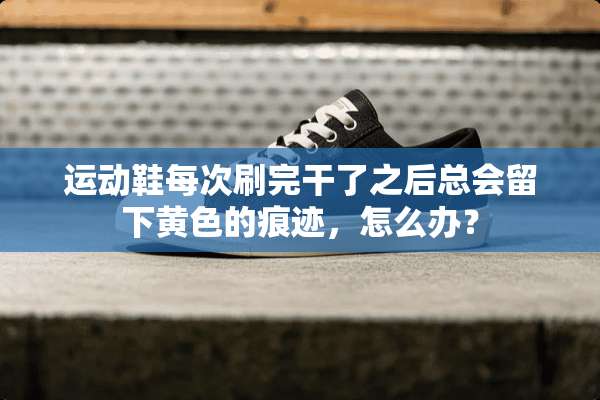 运动鞋每次刷完干了之后总会留下**的痕迹，怎么办？