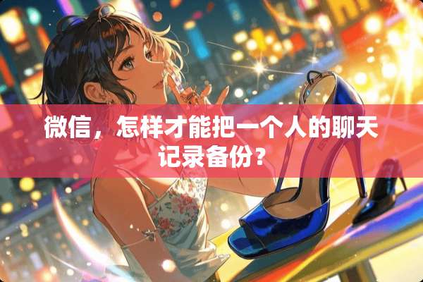 微信，怎样才能把一个人的聊天记录备份？