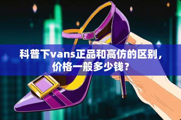 科普下vans正品和高仿的区别，价格一般多少钱？