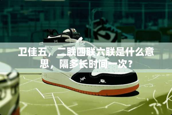 卫佳五，二联四联六联是什么意思，隔多长时间一次？