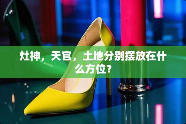 灶神，天官，土地分别摆放在什么方位？