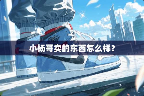 小杨哥卖的东西怎么样？