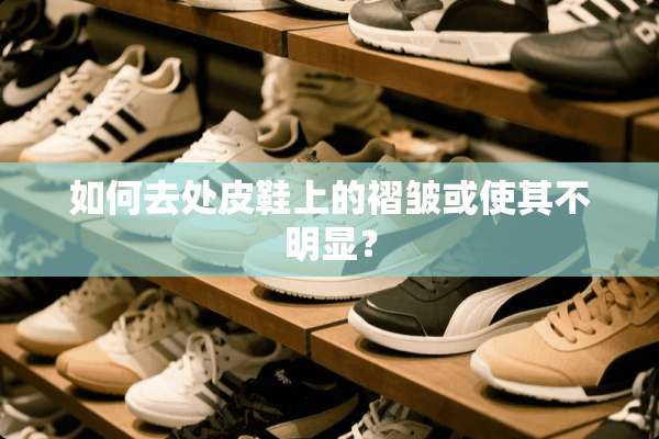 如何去处皮鞋上的褶皱或使其不明显？