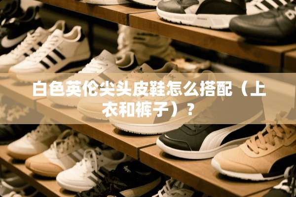 白色英伦尖头皮鞋怎么搭配（上衣和裤子）？