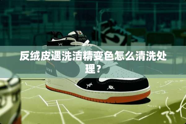 反绒皮遇洗洁精变色怎么清洗处理？