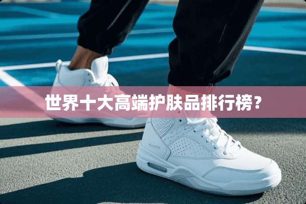 世界十大高端护肤品排行榜？