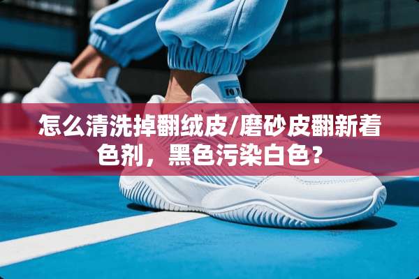 怎么清洗掉翻绒皮/磨砂皮翻新着色剂，黑色污染白色？