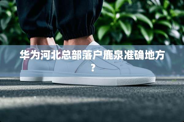 华为河北总部落户鹿泉准确地方？