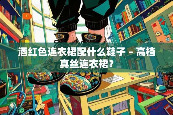 酒红色连衣裙配什么鞋子 – 高档真丝连衣裙？