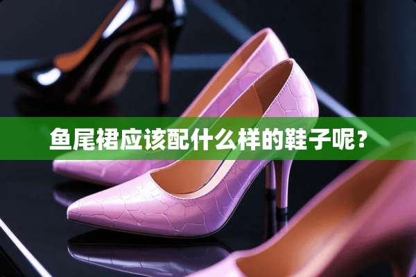 鱼尾裙应该配什么样的鞋子呢？