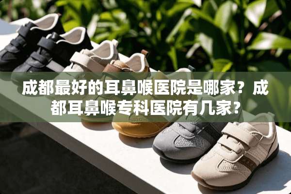 成都最好的耳鼻喉医院是哪家？成都耳鼻喉专科医院有几家？