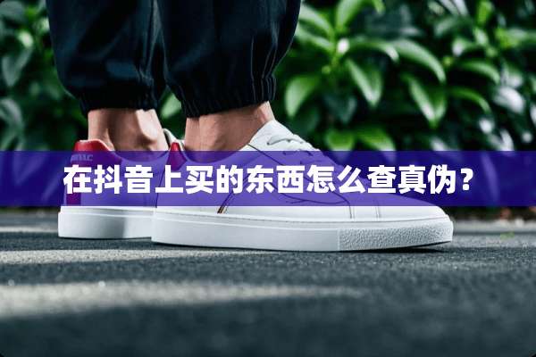 在抖音上买的东西怎么查真伪？