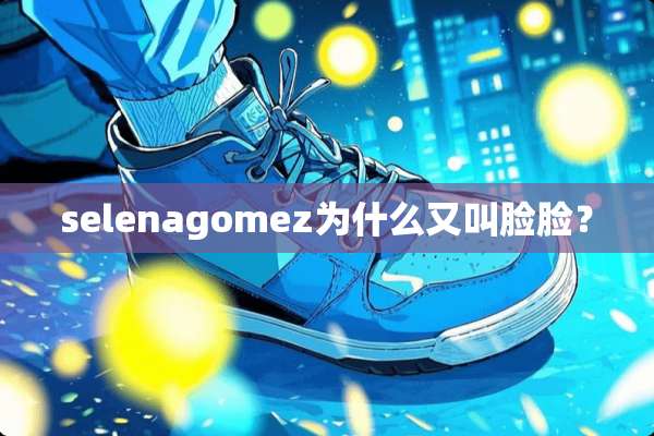 selenagomez为什么又叫脸脸？