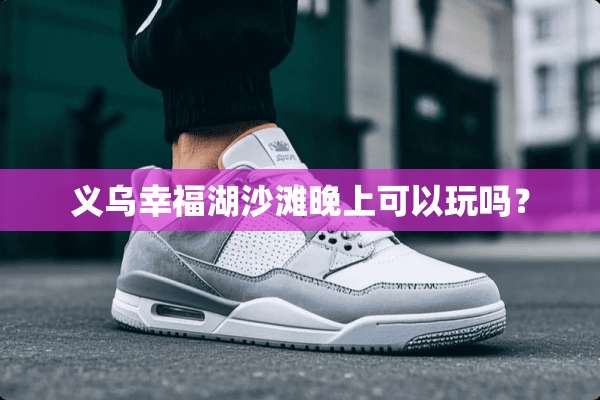 义乌幸福湖沙滩晚上可以玩吗？