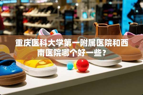 重庆医科大学第一附属医院和西南医院哪个好一些？