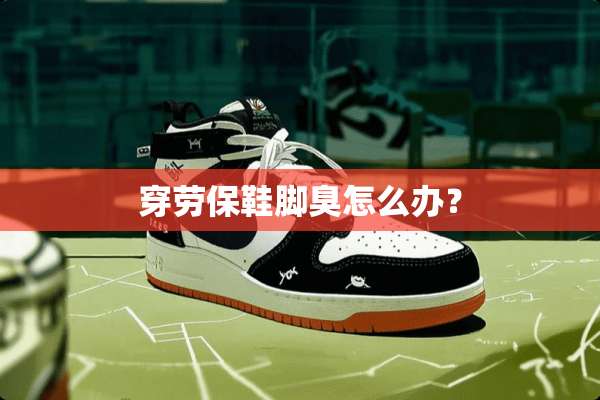 穿劳保鞋脚臭怎么办？