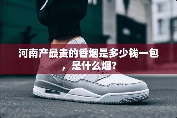 河南产最贵的香烟是多少钱一包，是什么烟？