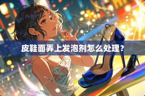 皮鞋面弄上发泡剂怎么处理？
