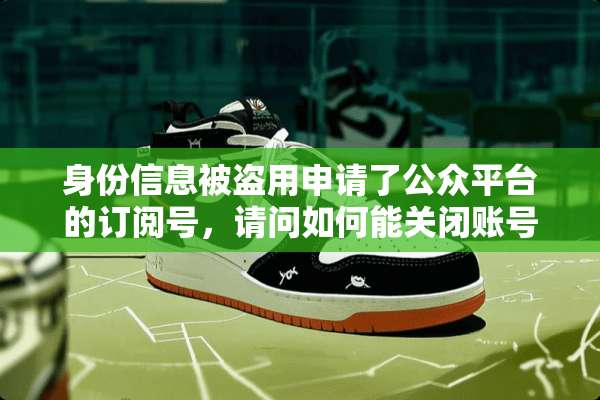 身份信息被盗用申请了公众平台的订阅号，请问如何能关闭账号？
