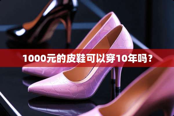 1000元的皮鞋可以穿10年吗？