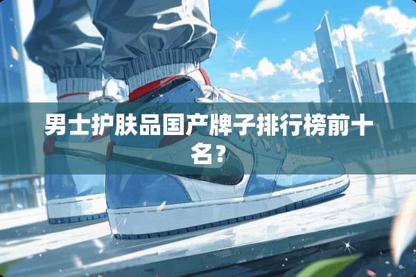 男士护肤品国产牌子排行榜前十名？