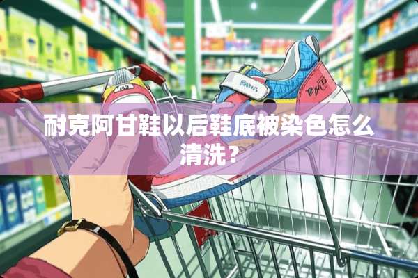 耐克阿甘鞋以后鞋底被染色怎么清洗？