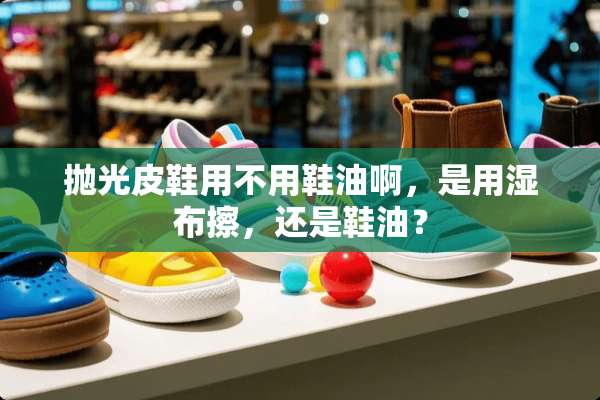 抛光皮鞋用不用鞋油啊，是用湿布擦，还是鞋油？