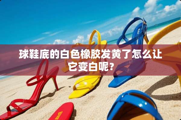 球鞋底的白色橡胶发黄了怎么让它变白呢？