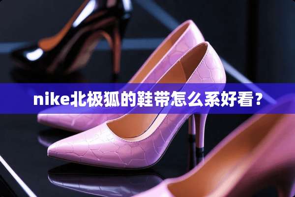 nike北极狐的鞋带怎么系好看？