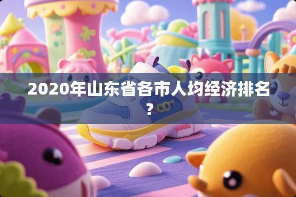 2020年山东省各市人均经济排名？
