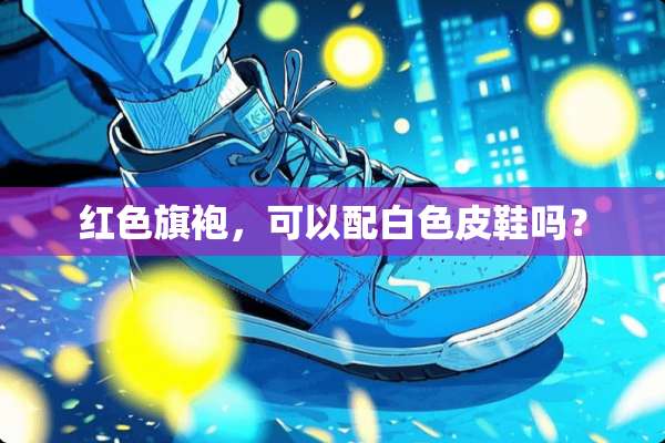 红色旗袍，可以配白色皮鞋吗？
