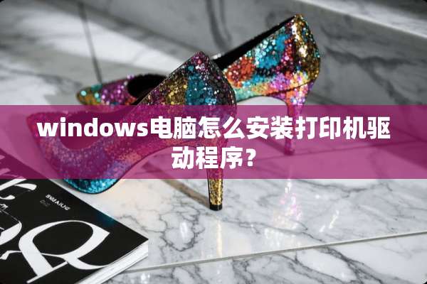windows电脑怎么安装打印机驱动程序？