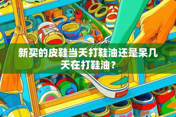 新买的皮鞋当天打鞋油还是呆几天在打鞋油？