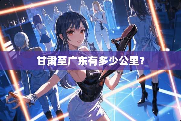 甘肃至广东有多少公里？