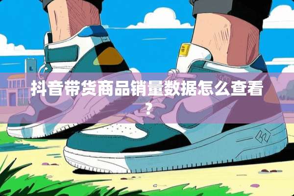 抖音带货商品销量数据怎么查看？