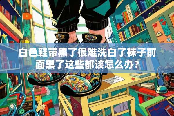 白色鞋带黑了很难洗白了袜子前面黑了这些都该怎么办？
