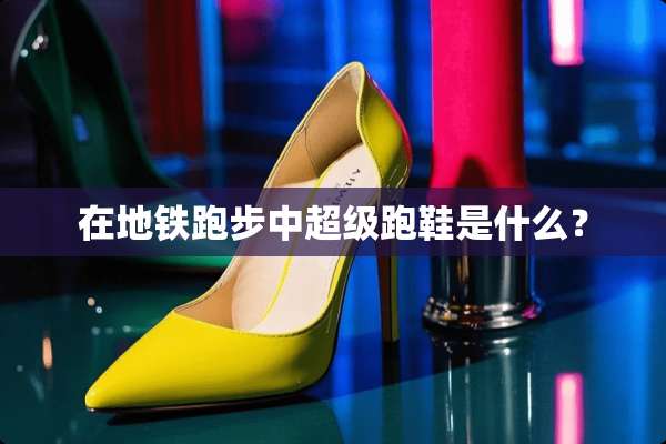 在地铁跑步中超级跑鞋是什么？