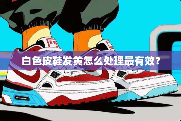 白色皮鞋发黄怎么处理最有效？
