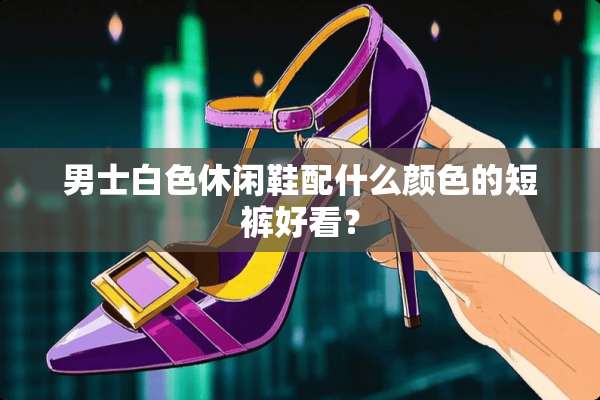 男士白色休闲鞋配什么颜色的短裤好看？