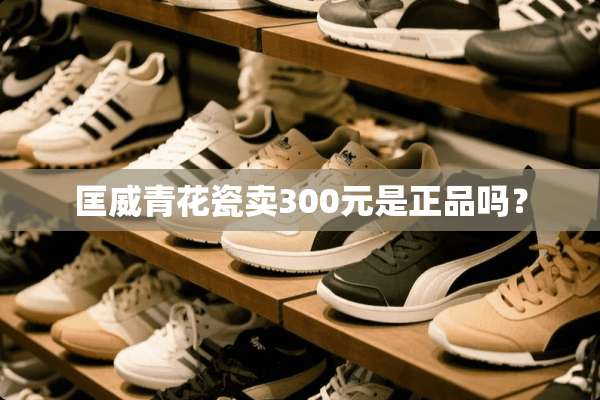 匡威青花瓷卖300元是正品吗？