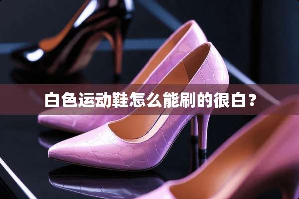 白色运动鞋怎么能刷的很白？