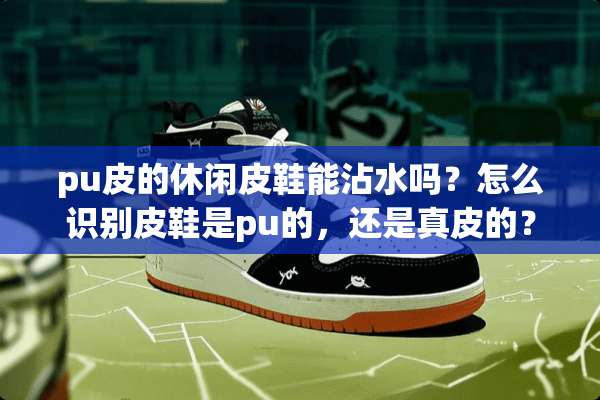 pu皮的休闲皮鞋能沾水吗？怎么识别皮鞋是pu的，还是真皮的？