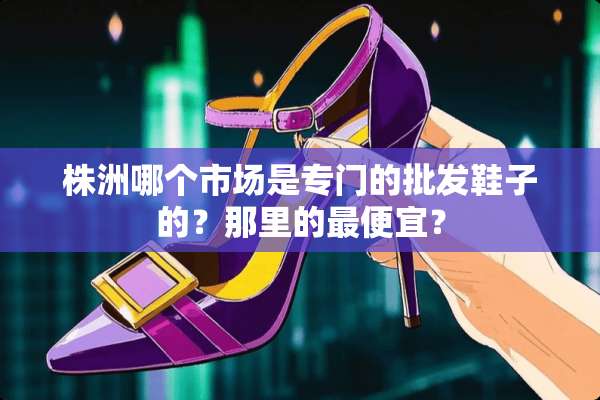 株洲哪个市场是专门的批发鞋子的？那里的最便宜？