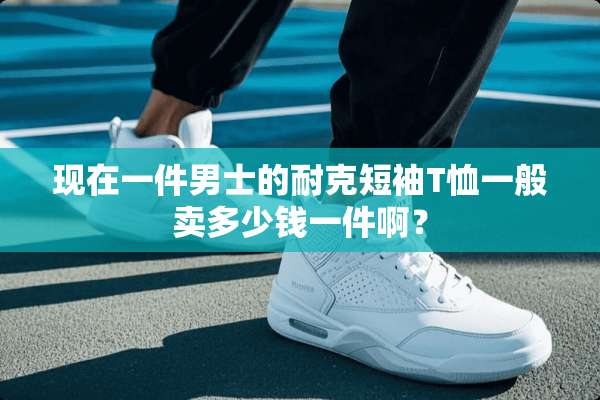 现在一件男士的耐克短袖T恤一般卖多少钱一件啊？