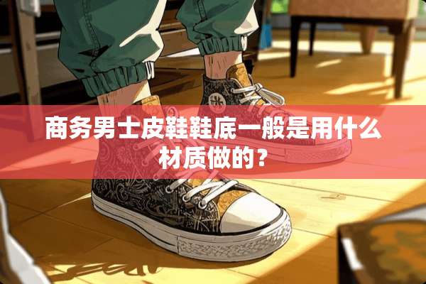 商务男士皮鞋鞋底一般是用什么材质做的？