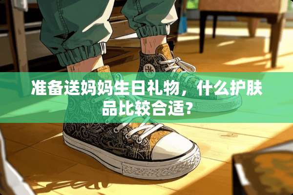 准备送妈妈生日礼物，什么护肤品比较合适？