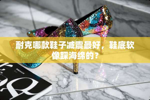 耐克哪款鞋子减震最好，鞋底软像踩海绵的？